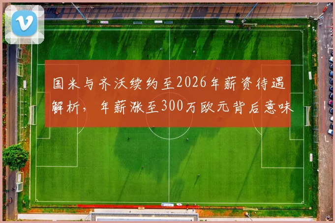 国米与齐沃续约至2026年薪资待遇解析，年薪涨至300万欧元背后意味着什么？