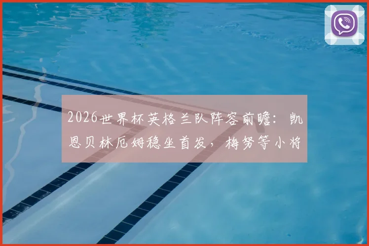 2026世界杯英格兰队阵容前瞻：凯恩贝林厄姆稳坐首发，梅努等小将机会几何？权威分析解读索斯盖特用人思路