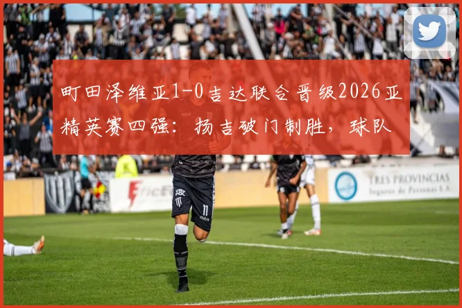 町田泽维亚1-0吉达联合晋级2026亚精英赛四强：扬吉破门制胜，球队晋级之路与前景分析