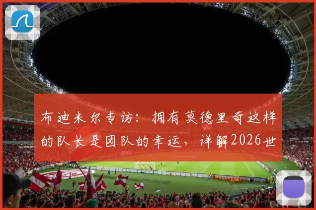 布迪米尔专访:拥有莫德里奇这样的队长是团队的幸运,详解2026世界杯对阵加纳的关键战术与挑战
