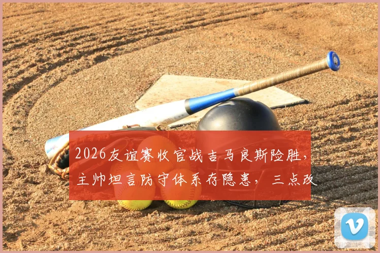 2026友谊赛收官战吉马良斯险胜，主帅坦言防守体系存隐患，三点改进方向成关键