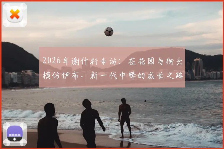 2026年谢什科专访：在花园与街头模仿伊布，新一代中锋的成长之路与榜样力量