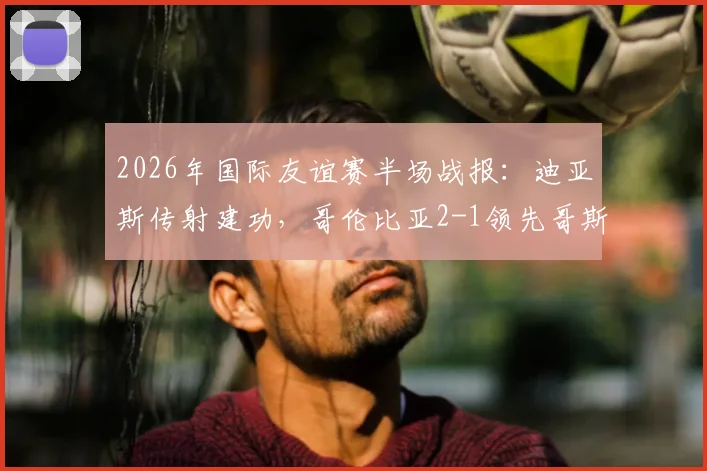 2026年国际友谊赛半场战报：迪亚斯传射建功，哥伦比亚2-1领先哥斯达黎加，核心球员状态解析