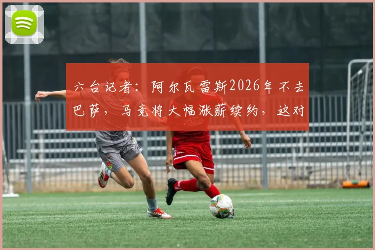 六台记者：阿尔瓦雷斯2026年不去巴萨，马竞将大幅涨薪续约，这对球队未来意味着什么