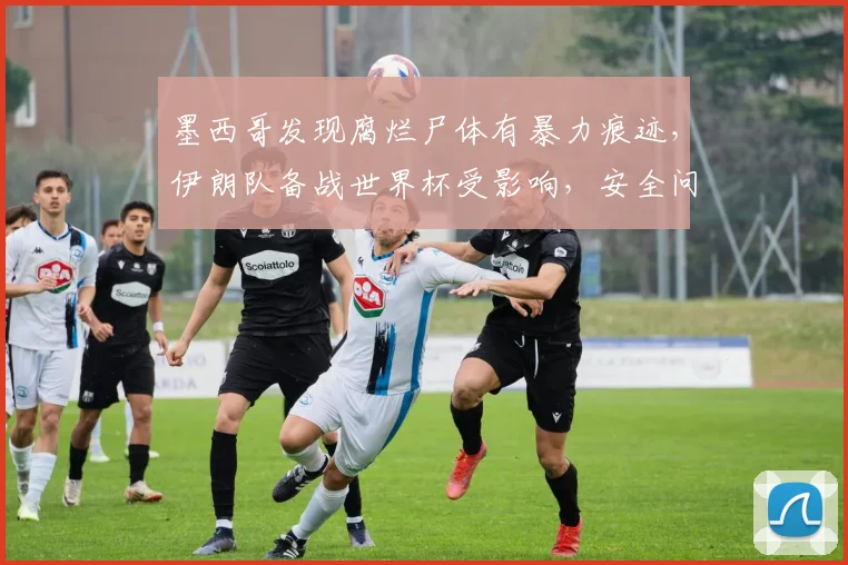 墨西哥发现腐烂尸体有暴力痕迹，伊朗队备战世界杯受影响，安全问题引关注