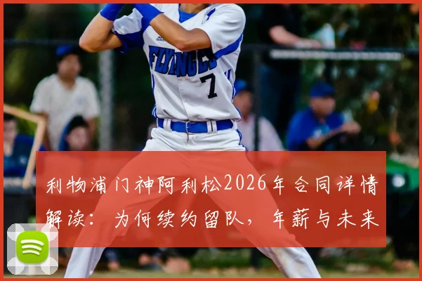 利物浦门神阿利松2026年合同详情解读：为何续约留队，年薪与未来计划曝光