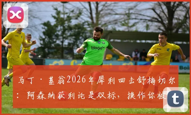 马丁·基翁2026年犀利回击舒梅切尔：阿森纳获利论是双标，换作你被犯规早闹翻天