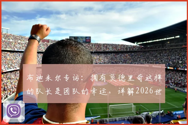 布迪米尔专访：拥有莫德里奇这样的队长是团队的幸运，详解2026世界杯对阵加纳的关键战术与挑战