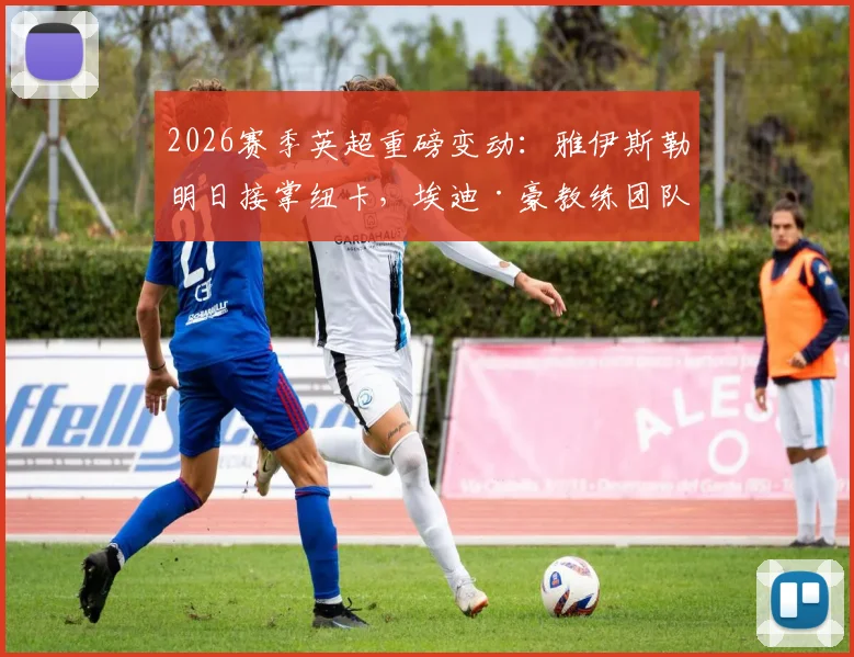 2026赛季英超重磅变动：雅伊斯勒明日接掌纽卡，埃迪·豪教练团队确认集体离任，完整新帅分析