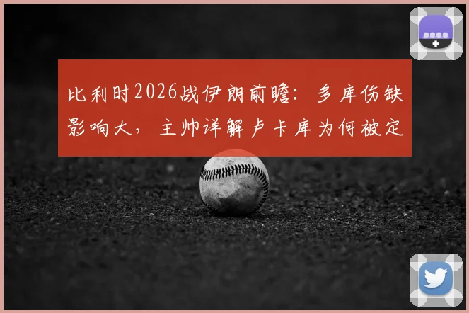比利时2026战伊朗前瞻：多库伤缺影响大，主帅详解卢卡库为何被定位超级替补角色