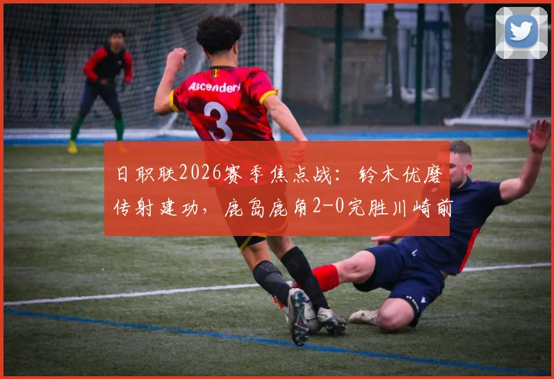 日职联2026赛季焦点战：铃木优磨传射建功，鹿岛鹿角2-0完胜川崎前锋，赛事回顾与技术分析