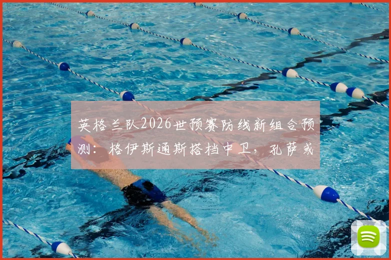 英格兰队2026世预赛防线新组合预测:格伊斯通斯搭档中卫,孔萨或客串右后卫迎战挪威