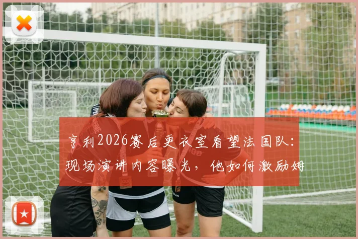 亨利2026赛后更衣室看望法国队：现场演讲内容曝光，他如何激励姆巴佩和全队继续战斗？
