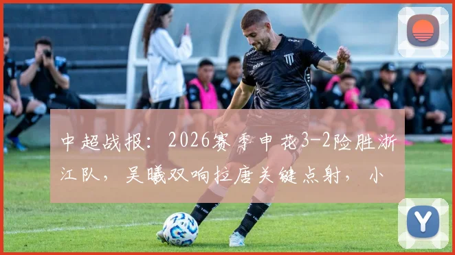 中超战报:2026赛季申花3-2险胜浙江队,吴曦双响拉唐关键点射,小将王钰栋破门