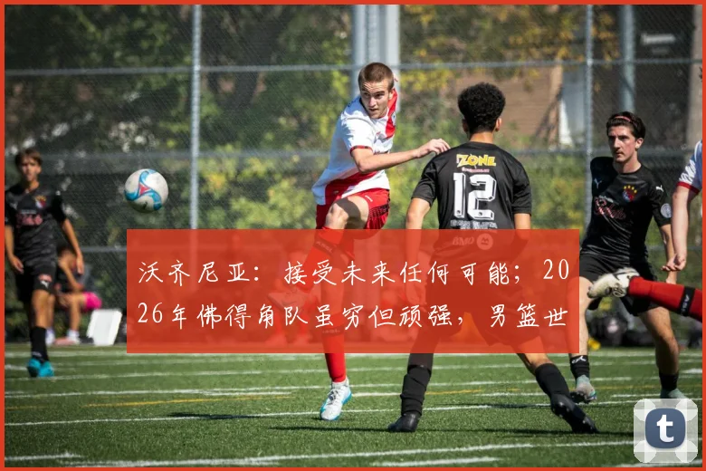 沃齐尼亚：接受未来任何可能；2026年佛得角队虽穷但顽强，男篮世界杯如何迎战强敌？
