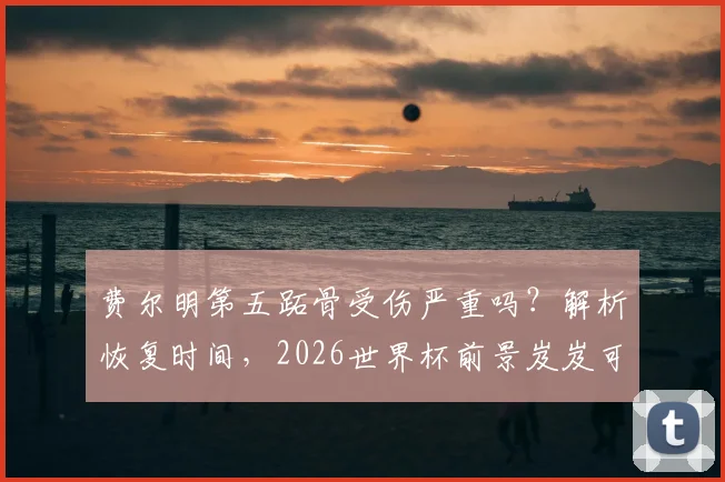 费尔明第五跖骨受伤严重吗？解析恢复时间，2026世界杯前景岌岌可危