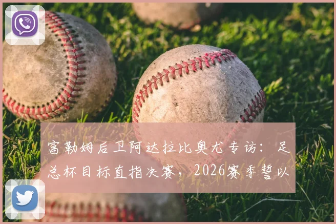 富勒姆后卫阿达拉比奥尤专访：足总杯目标直指决赛，2026赛季誓以冠军奖杯完美收官