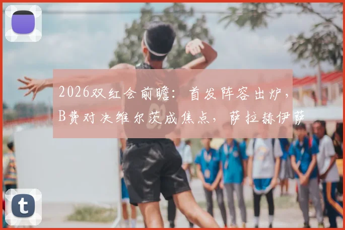 2026双红会前瞻：首发阵容出炉，B费对决维尔茨成焦点，萨拉赫伊萨克缺席影响分析