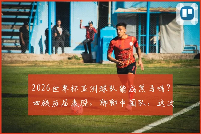 2026世界杯亚洲球队能成黑马吗?回顾历届表现,聊聊中国队,这次真不怪你