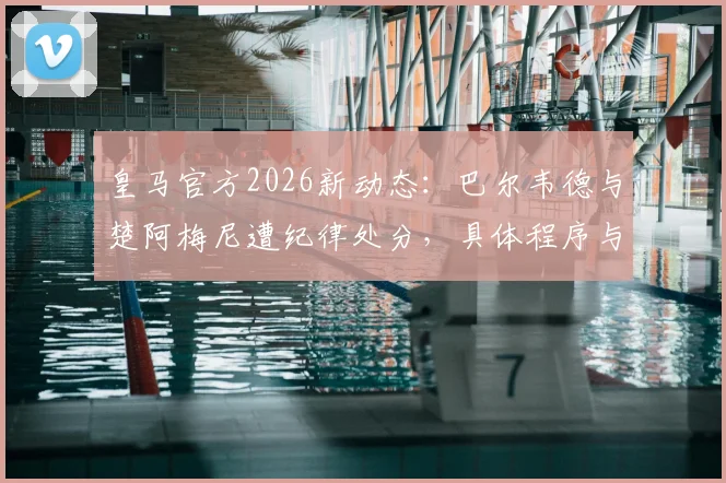 皇马官方2026新动态：巴尔韦德与楚阿梅尼遭纪律处分，具体程序与结果待公布