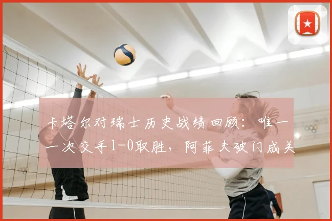 卡塔尔对瑞士历史战绩回顾:唯一一次交手1-0取胜,阿菲夫破门成关键,2026世界杯能否再相遇?