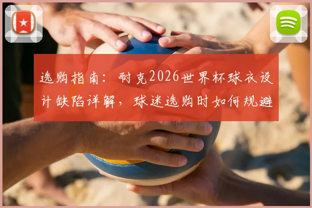 选购指南:耐克2026世界杯球衣设计缺陷详解,球迷选购时如何规避肩部做工问题
