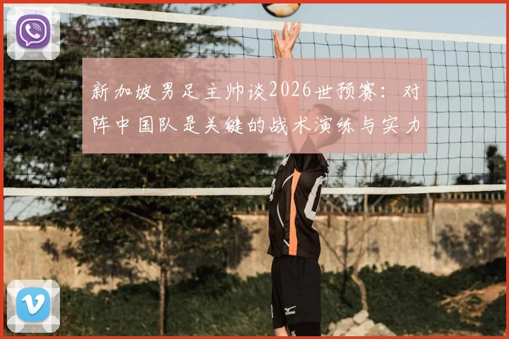 新加坡男足主帅谈2026世预赛：对阵中国队是关键的战术演练与实力试金石，详解球队备战目标与挑战