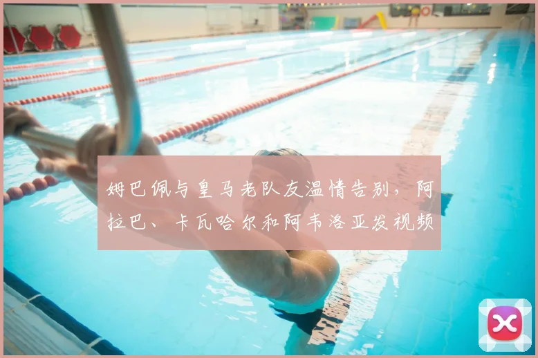 姆巴佩与皇马老队友温情告别，阿拉巴、卡瓦哈尔和阿韦洛亚发视频祝福，新征途2026年看好运