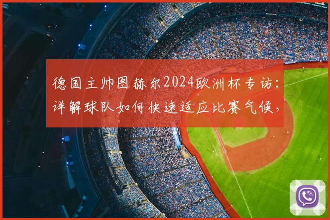 德国主帅图赫尔2024欧洲杯专访：详解球队如何快速适应比赛气候，并披露备战克罗地亚的关键战术重点
