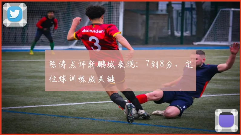 陈涛点评新鹏城表现:7到8分,定位球训练成关键