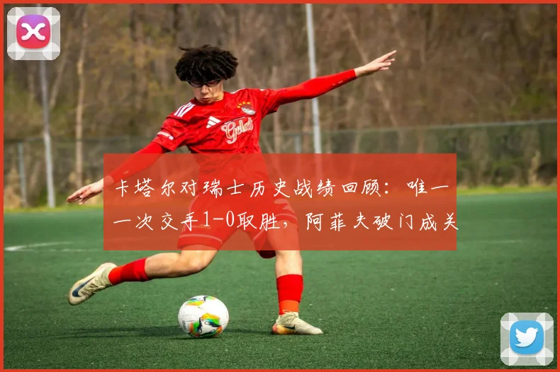 卡塔尔对瑞士历史战绩回顾：唯一一次交手1-0取胜，阿菲夫破门成关键，2026世界杯能否再相遇？