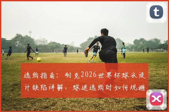 选购指南：耐克2026世界杯球衣设计缺陷详解，球迷选购时如何规避肩部做工问题