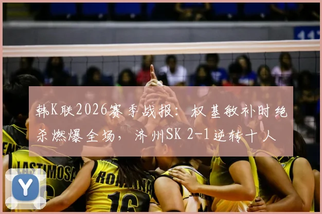 韩K联2026赛季战报：权基敏补时绝杀燃爆全场，济州SK 2-1逆转十人光州，附视频集锦与战术解析