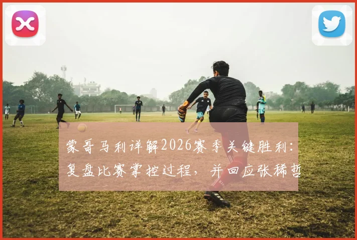 蒙哥马利详解2026赛季关键胜利:复盘比赛掌控过程,并回应张稀哲最新伤情检查进展