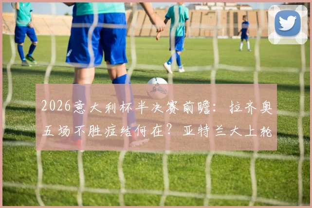 2026意大利杯半决赛前瞻：拉齐奥五场不胜症结何在？亚特兰大上轮爆冷后如何调整？附本场胜负关键解析