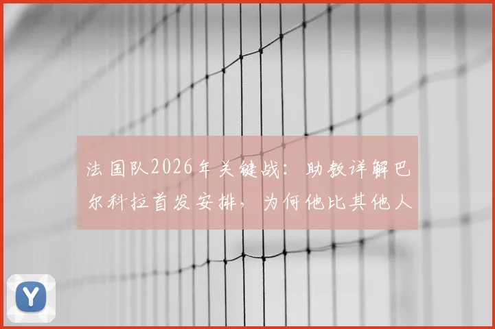法国队2026年关键战：助教详解巴尔科拉首发安排，为何他比其他人更适合特定战术需求？