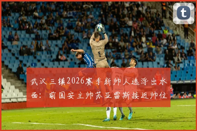 武汉三镇2026赛季新帅人选浮出水面：前国安主帅苏亚雷斯接近帅位，球队选帅进展与前景分析