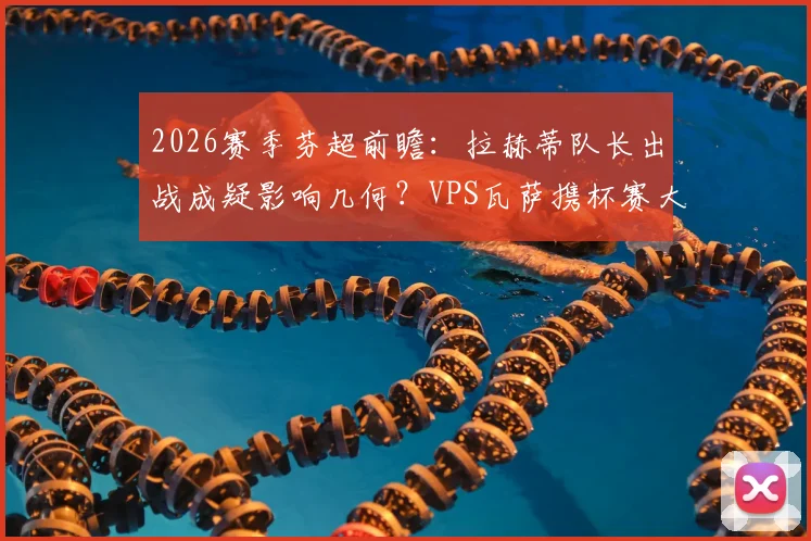 2026赛季芬超前瞻：拉赫蒂队长出战成疑影响几何？VPS瓦萨携杯赛大胜之势冲击联赛