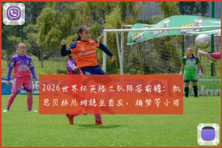 2026世界杯英格兰队阵容前瞻:凯恩贝林厄姆稳坐首发,梅努等小将机会几何?权威分析解读索斯盖特用人思路