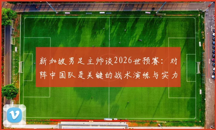 新加坡男足主帅谈2026世预赛：对阵中国队是关键的战术演练与实力试金石，详解球队备战目标与挑战