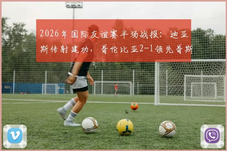 2026年国际友谊赛半场战报：迪亚斯传射建功，哥伦比亚2-1领先哥斯达黎加，核心球员状态解析