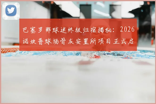 巴塞罗那球迷终极归宿揭秘:2026诺坎普球场骨灰安置所项目正式启动,生前死后都能“进场”