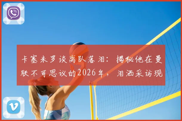 卡塞米罗谈离队落泪：揭秘他在曼联不可思议的2026年，泪洒采访现场背后的真实原因