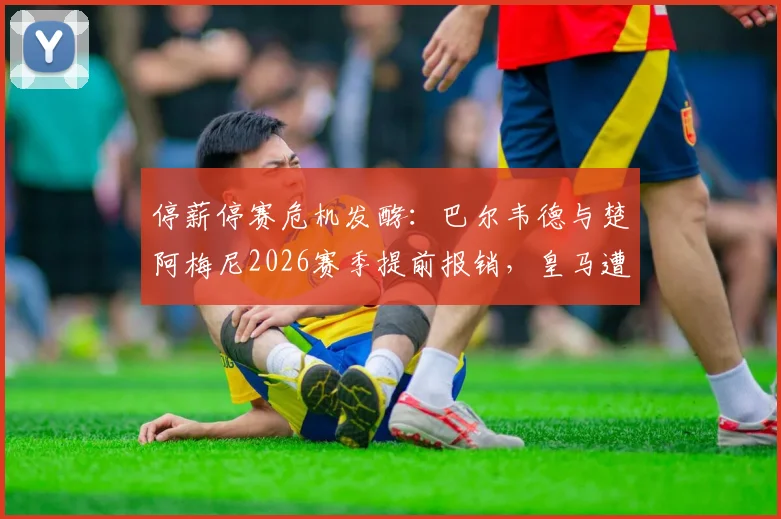 停薪停赛危机发酵：巴尔韦德与楚阿梅尼2026赛季提前报销，皇马遭遇双重打击，未来前景如何