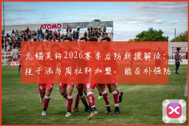 无锡吴钩2026赛季后防新援解读：桂子涵与周祉轩加盟，能否补强防线短板？