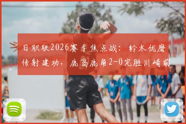 日职联2026赛季焦点战:铃木优磨传射建功,鹿岛鹿角2-0完胜川崎前锋,赛事回顾与技术分析