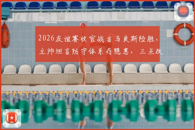 2026友谊赛收官战吉马良斯险胜，主帅坦言防守体系存隐患，三点改进方向成关键
