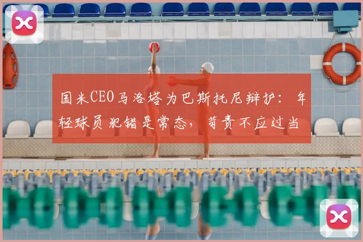 国米CEO马洛塔为巴斯托尼辩护：年轻球员犯错是常态，苛责不应过当