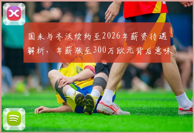 国米与齐沃续约至2026年薪资待遇解析,年薪涨至300万欧元背后意味着什么?