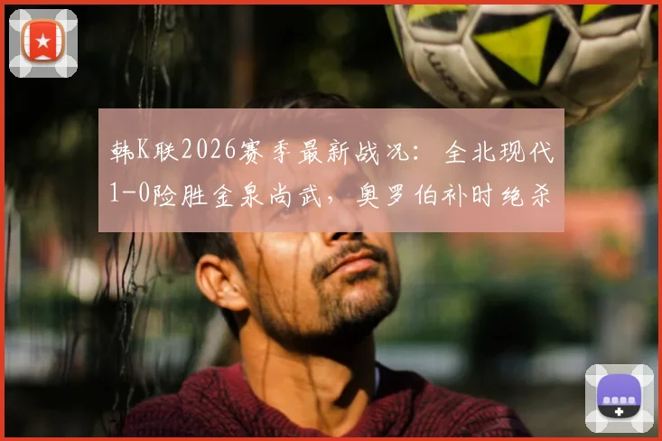 韩K联2026赛季最新战况：全北现代1-0险胜金泉尚武，奥罗伯补时绝杀引热议，赛后分析与看点回顾